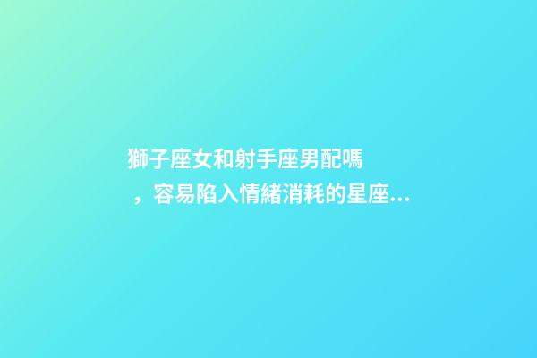 獅子座女和射手座男配嗎，容易陷入情緒消耗的星座CP都有哪些